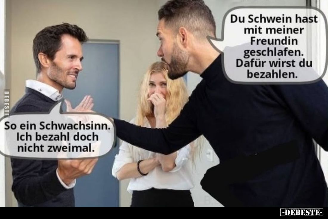 Du Schwein hast mit meiner Freundin geschlafen. So ein Schwachsinn.
Ich bezahl doch nicht zweimal.
