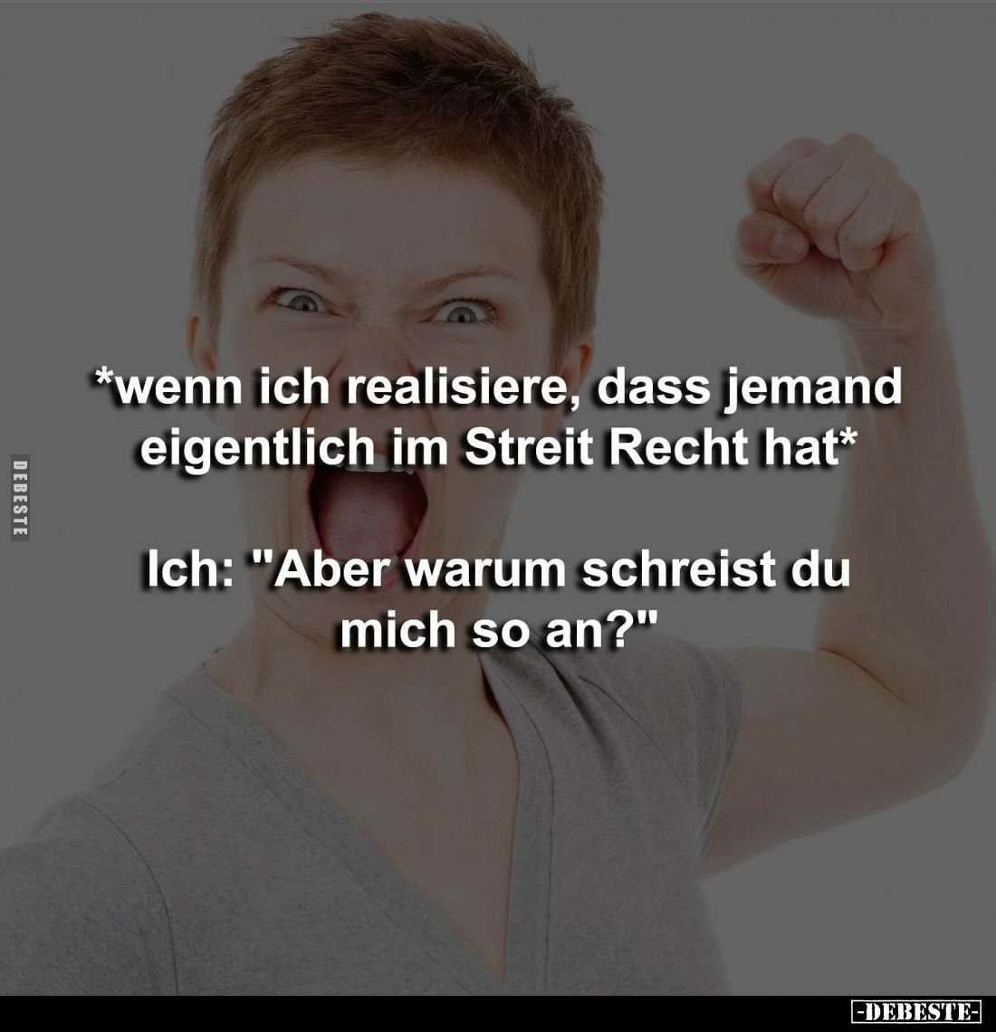 *wenn ich realisiere, dass jemand eigentlich im Streit Recht hat* 
Ich: "Aber warum schreist du mich so an?"