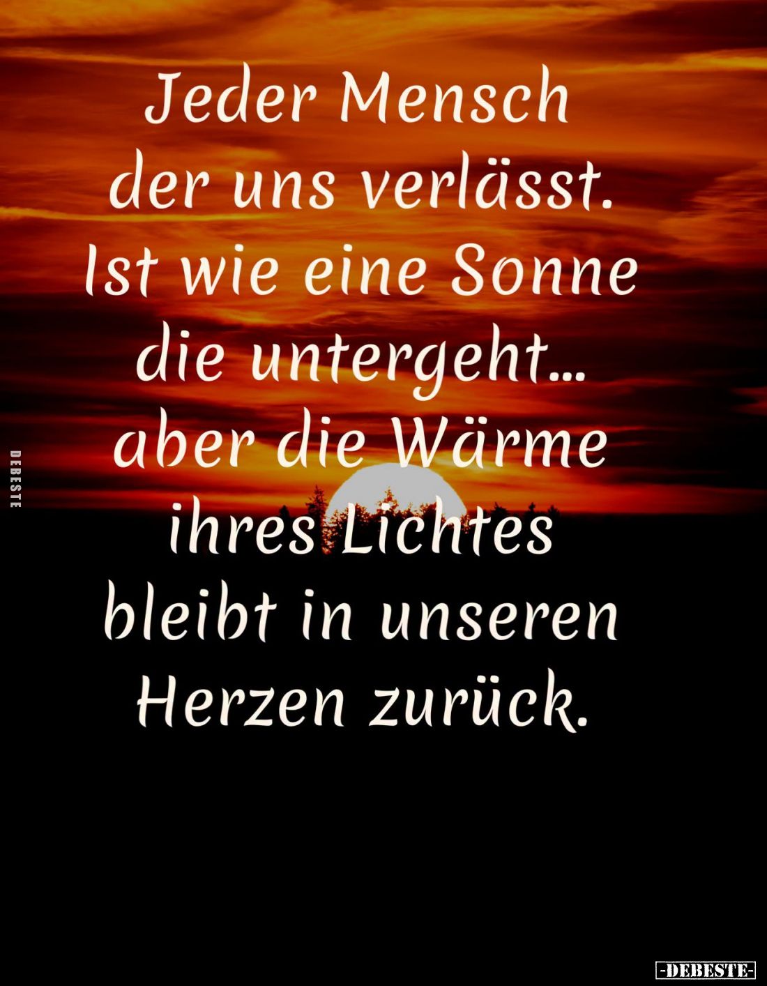 Jeder Mensch
der uns verlässt.
Ist wie eine Sonne
die untergeht...
aber die Wärme
ihres Lichtes
bleibt in unseren
Herz...