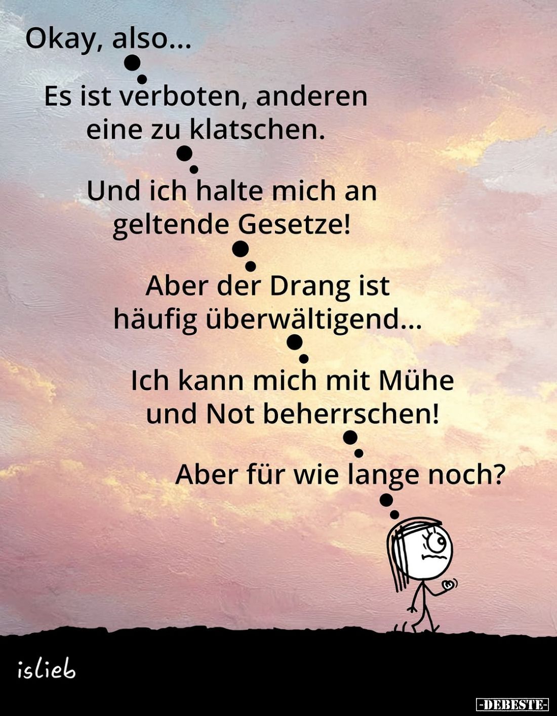 Okay, also...
Es ist verboten, anderen eine zu klatschen.
Und ich halte mich an geltende Gesetze!
Aber der Drang ist häufi...