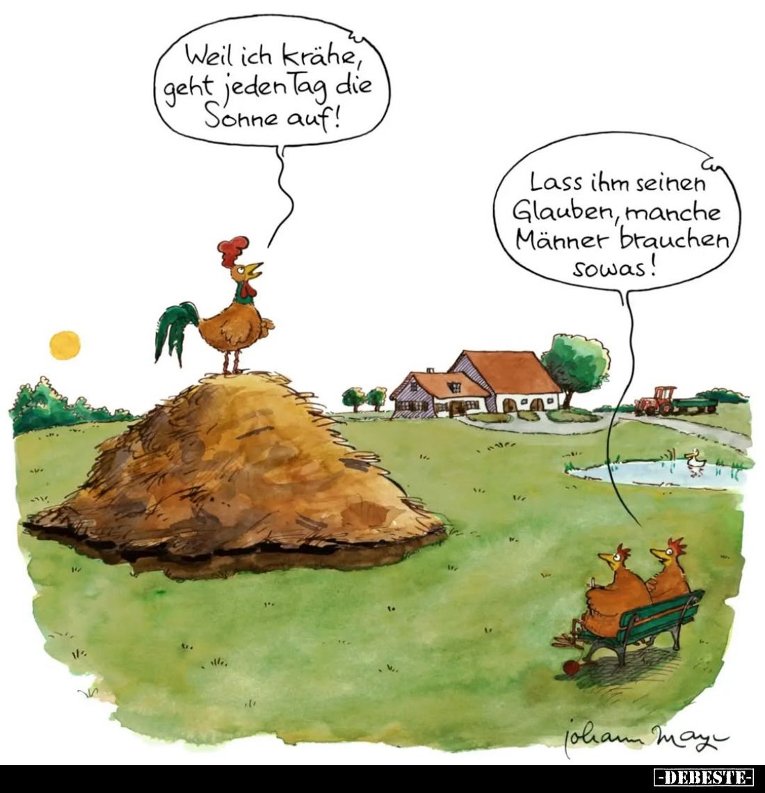 Weil ich krähe, geht jeden Tag die Sonne auf!
-
Lass ihm seinen Glauben, manche Männer brauchen, sowas!