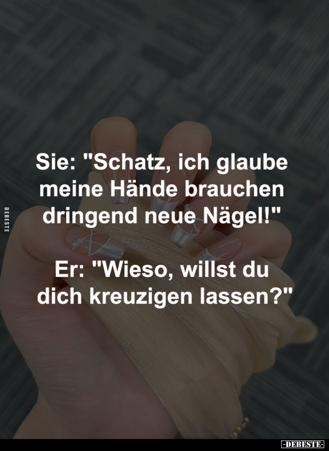 Sie: "Schatz, ich glaube 
meine Hände brauchen 
dringend neue Nägel!" -

Er: "Wieso, willst du 
dich kreu...