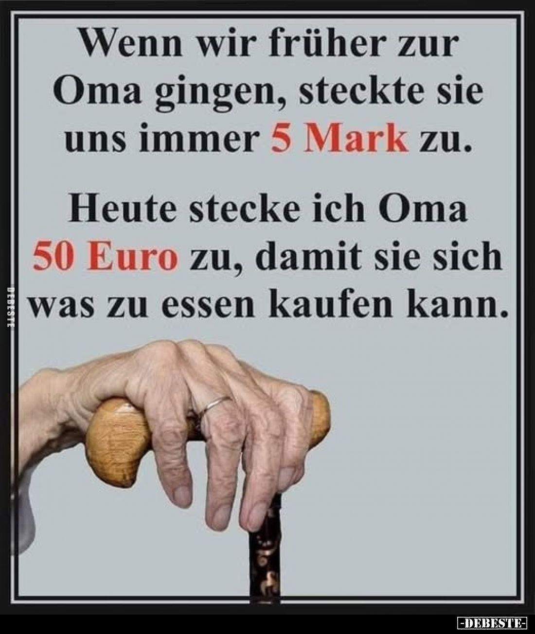 Wenn wir früher zur Oma gingen, steckte sie uns immer 5 Mark zu.
Heute stecke ich Oma 50 Euro zu, damit sie sich was zu esse...
