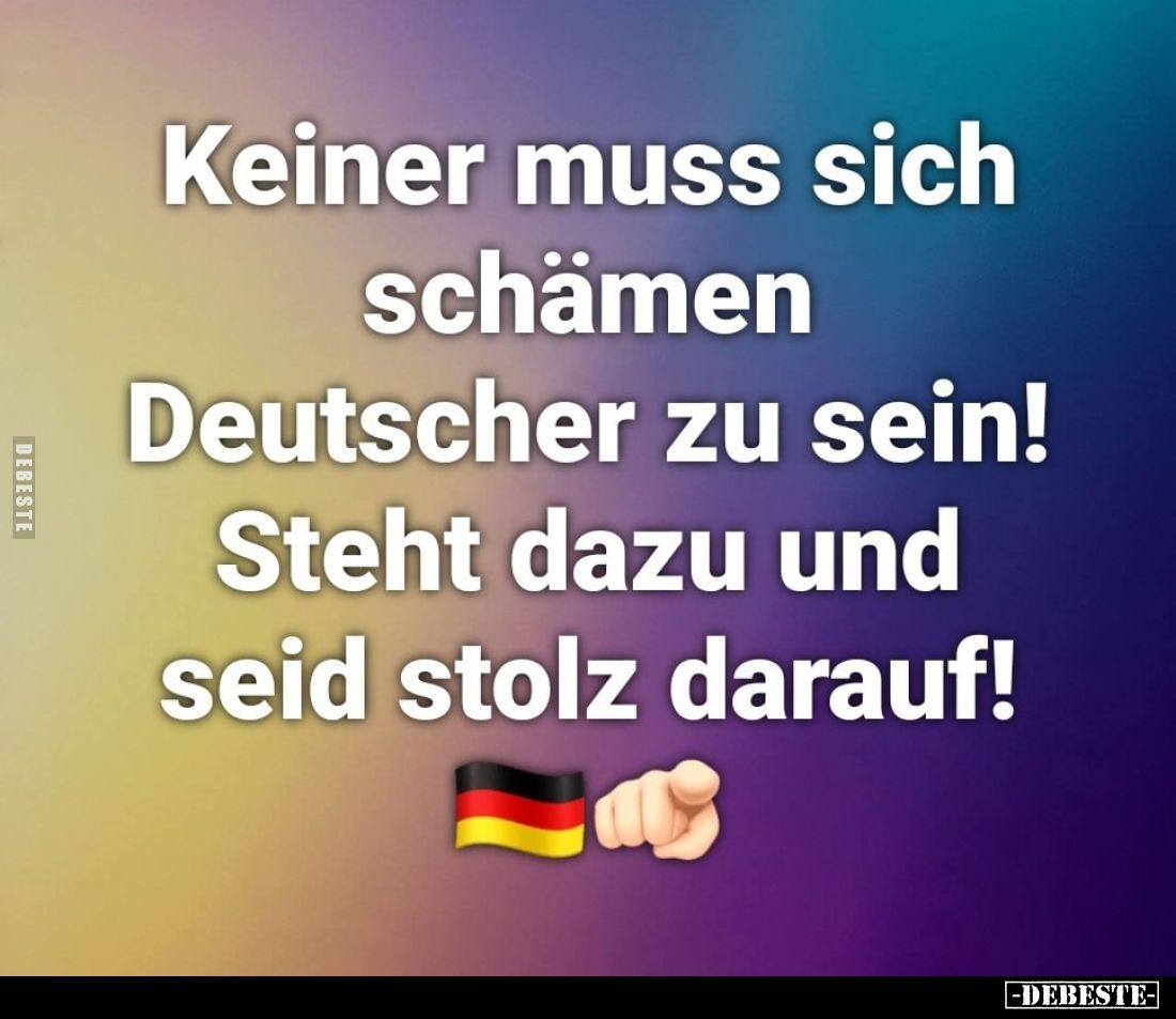 Keiner muss sich schämen Deutscher zu sein!
Steht dazu und seid stolz darauf!
