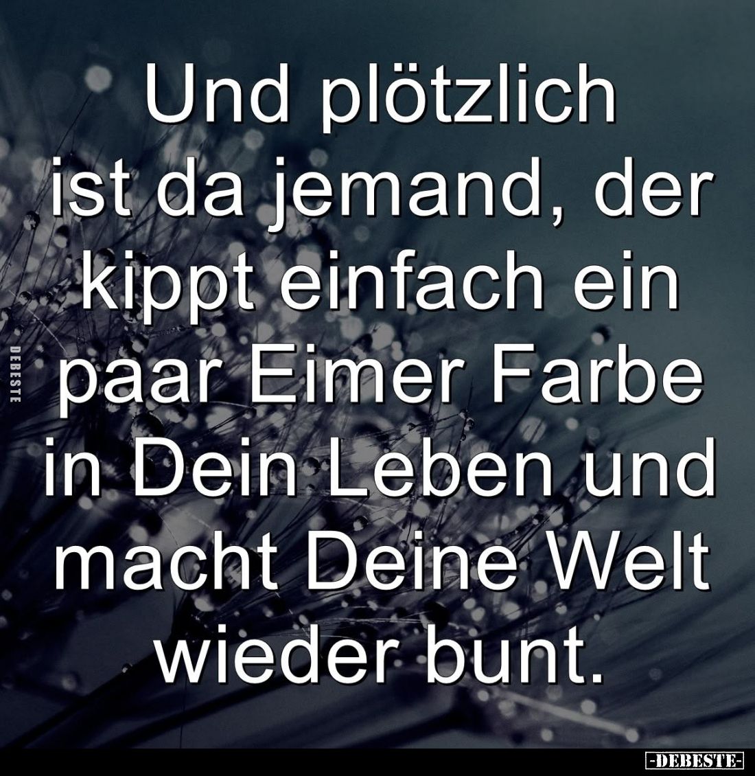 Und plötzlich
ist da jemand, der kippt einfach ein paar Eimer Farbe in Dein Leben und macht Deine Welt wieder bunt.