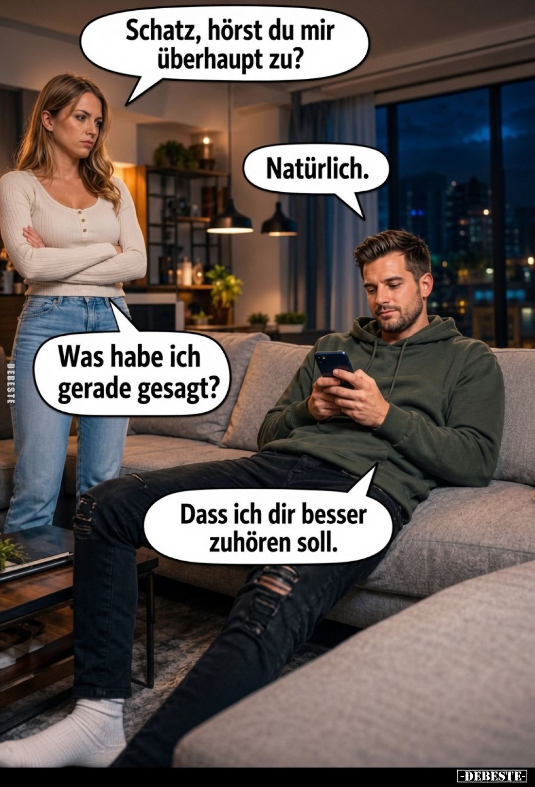 Schatz, hörst du mir überhaupt zu?
-
Natürlich.
-
Was habe ich gerade gesagt?
-
Dass ich dir besser zuhören soll.