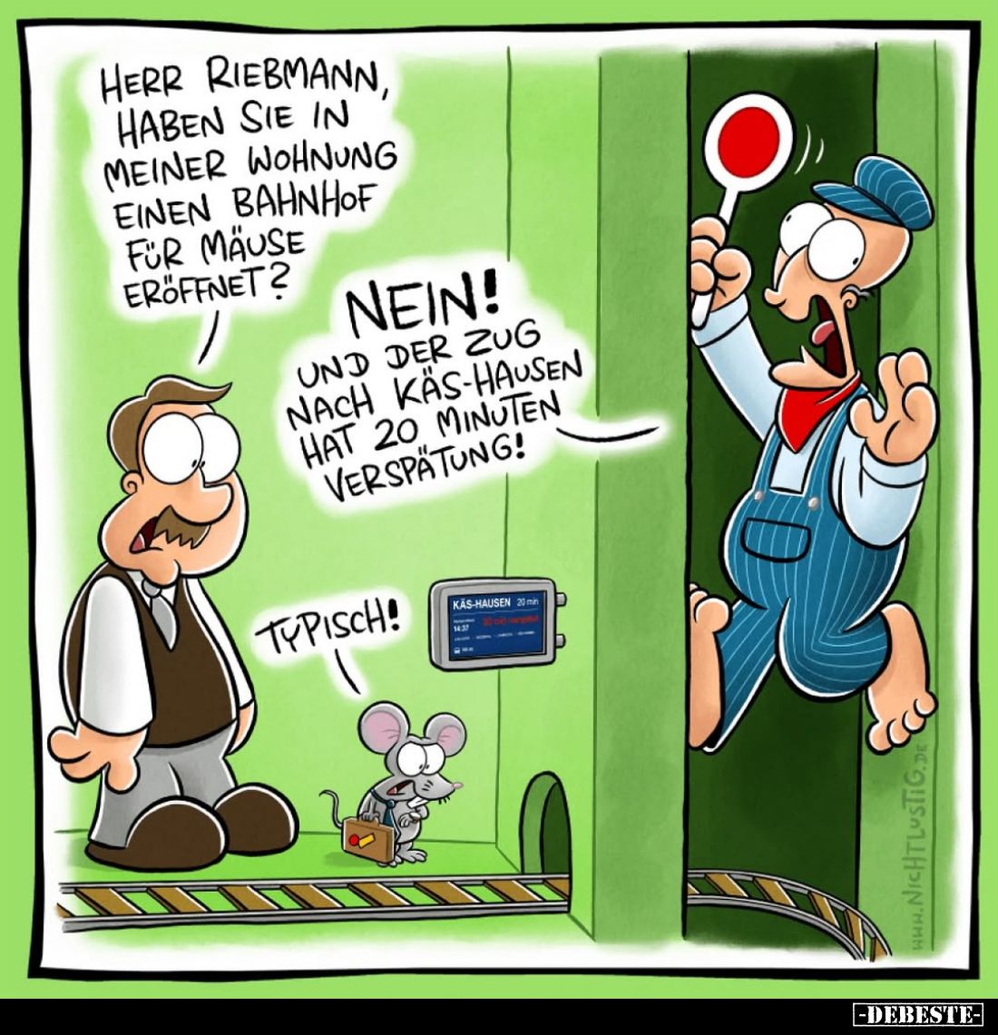 Herr Riebmann, haben Sie in meiner Wohnung einen Bahnhof für Mäuse eröffnet?
-
Nein!
Und der Zug nach Käs-Hausen hat 20 Mi...