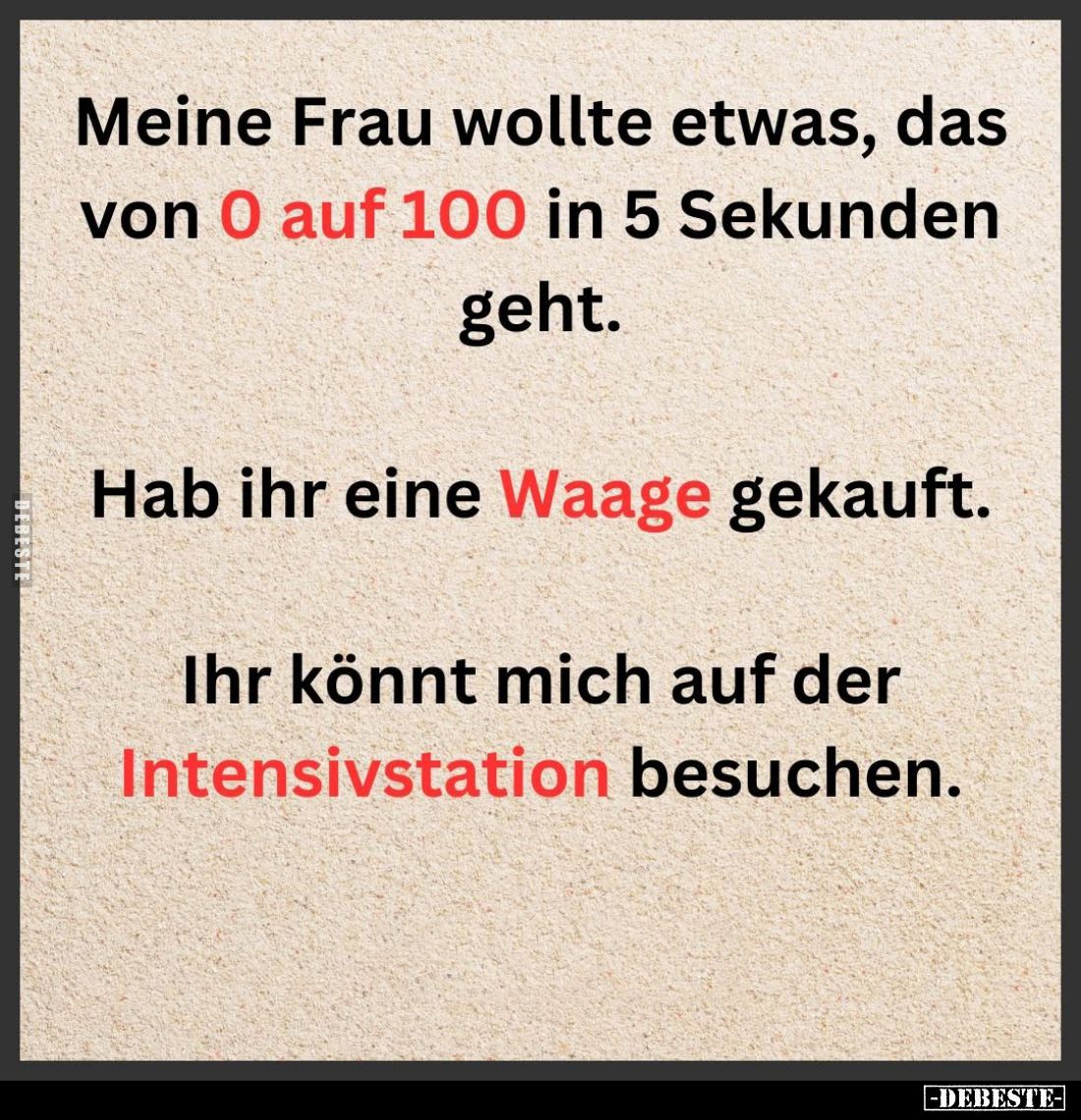 Meine Frau wollte etwas, das von 0 auf 100 in 5 Sekunden geht.
Hab ihr eine Waage gekauft.
Ihr könnt mich auf der Intensivs...