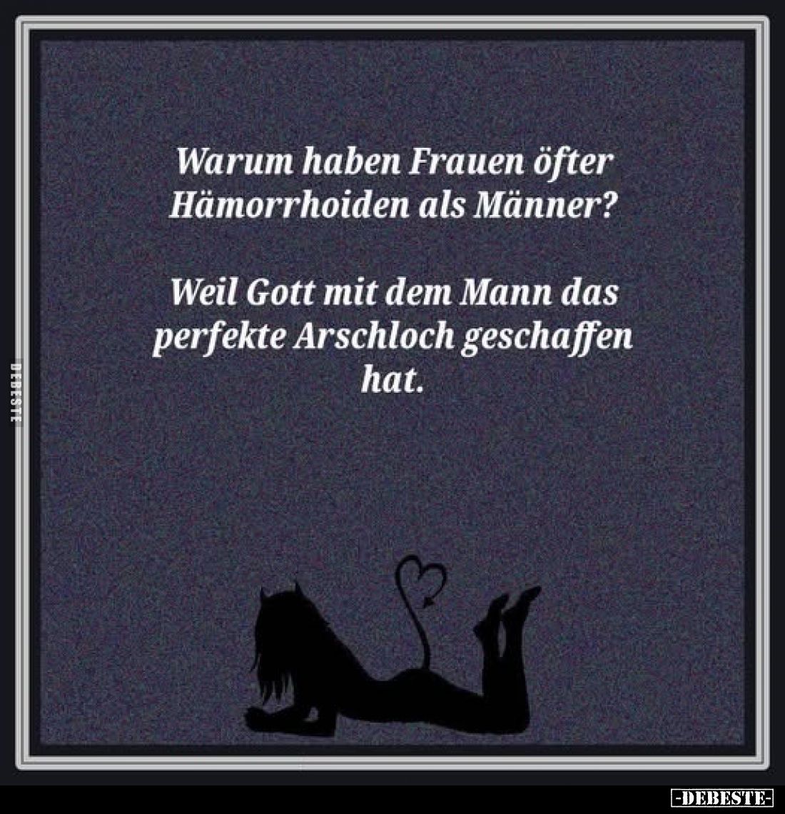 Warum haben Frauen öfter Hämorrhoiden als Männer?
Weil Gott mit dem Mann das perfekte Arschloch geschaffen hat.