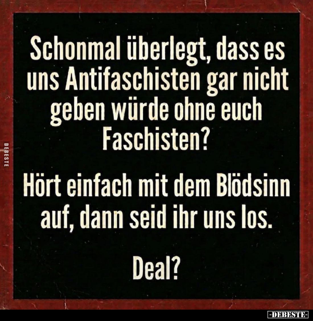 Schonmal überlegt, dass es uns Antifaschisten gar nicht geben würde ohne euch Faschisten?
Hört einfach mit dem Blödsinn auf,...