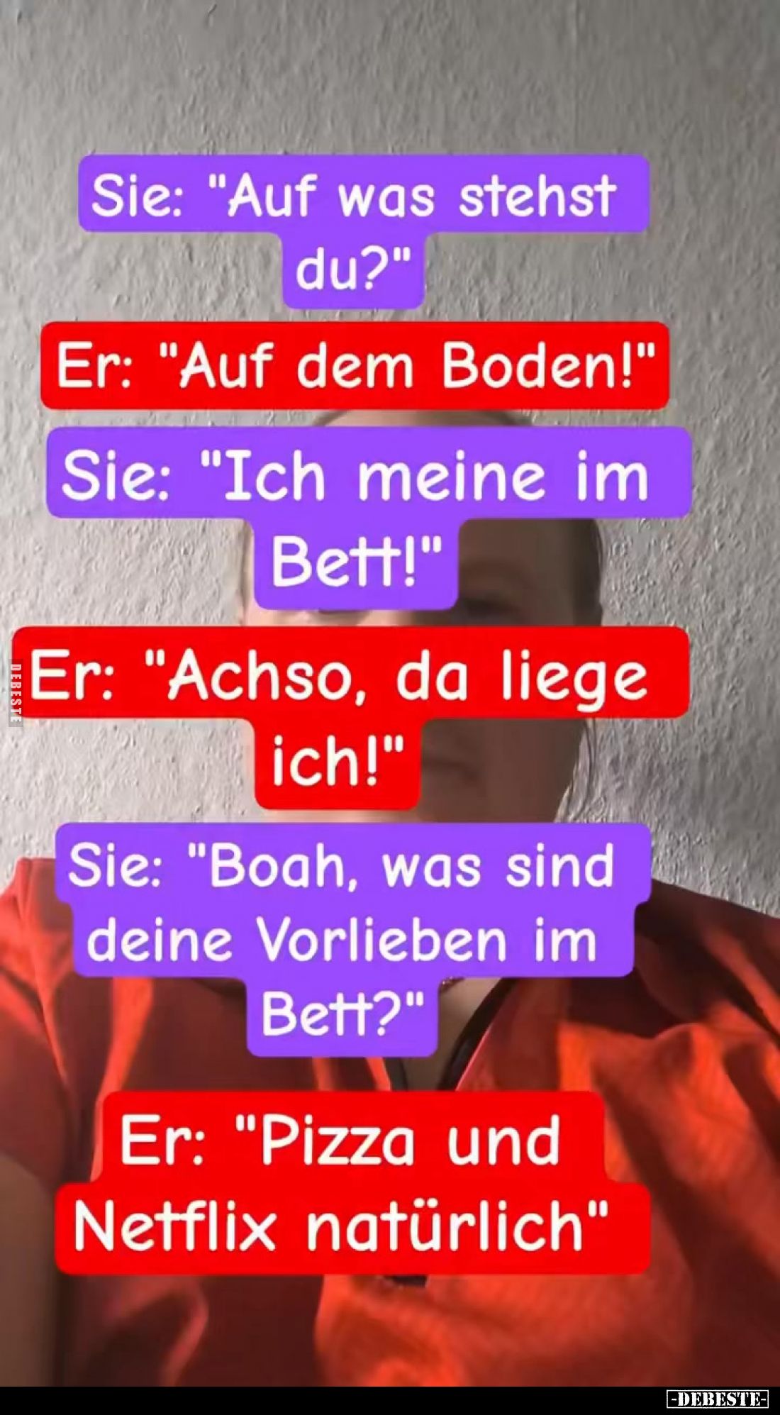 Sie: "Auf was stehst du?"
Er: "Auf dem Boden!"
Sie: "Ich meine im Bett!"
Er: "Achso, da...