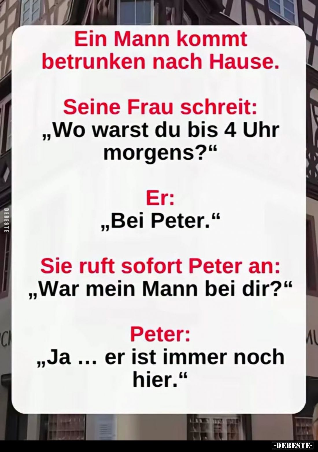 Ein Mann kommt betrunken nach Hause.
-
Seine Frau schreit: "Wo warst du bis 4 Uhr morgens?"
-
Er: "Bei Pet...