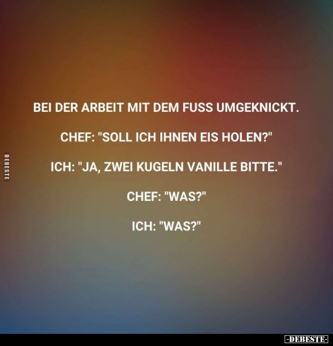 Bei der Arbeit mit dem Fuss umgeknickt.
Chef: "Soll ich Ihnen Eis holen?"
Ich: "Ja, zwei Kugeln Vanille bitt...