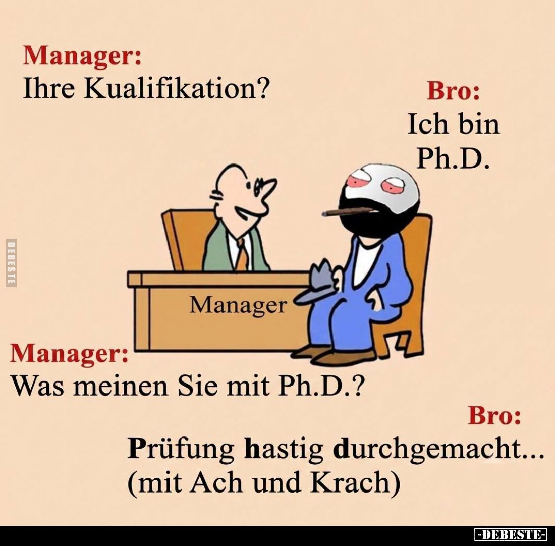Manager:
Ihre Kualifikation? -
Bro:
Ich bin Ph.D. -
Manager:
Was meinen Sie mit Ph.D.? -
Bro:
Prüfung hastig durchgema...