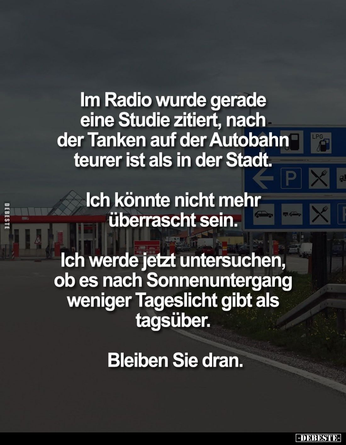 Im Radio wurde gerade eine Studie zitiert, nach der Tanken auf der Autobahn teurer ist als in der Stadt.
Ich könnte nicht me...