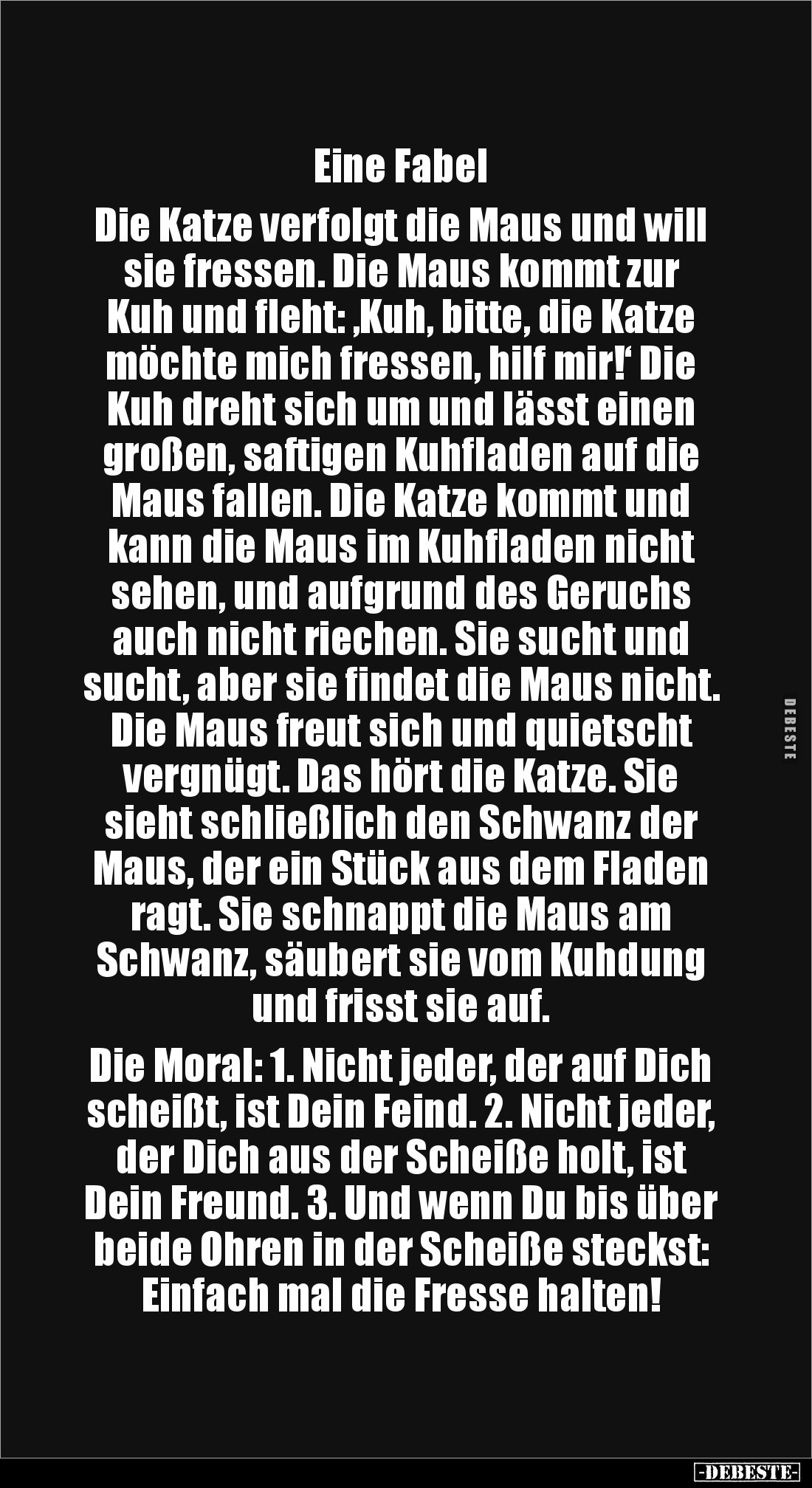 Eine Fabel 

Die Katze verfolgt die Maus und will sie fressen. Die Maus kommt zur Kuh und fleht: ‚Kuh, bitte, die Katze möc...