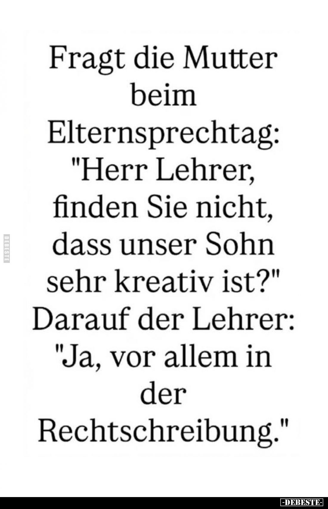 Fragt die Mutter beim Elternsprechtag: "Herr Lehrer, finden Sie nicht, dass unser Sohn sehr kreativ ist?" - Darauf ...