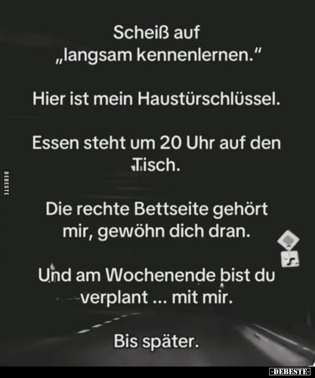 Scheiß auf ,,langsam kennenlernen."
Hier ist mein Haustürschlüssel.
Essen steht um 20 Uhr auf den Tisch.
Die rechte B...