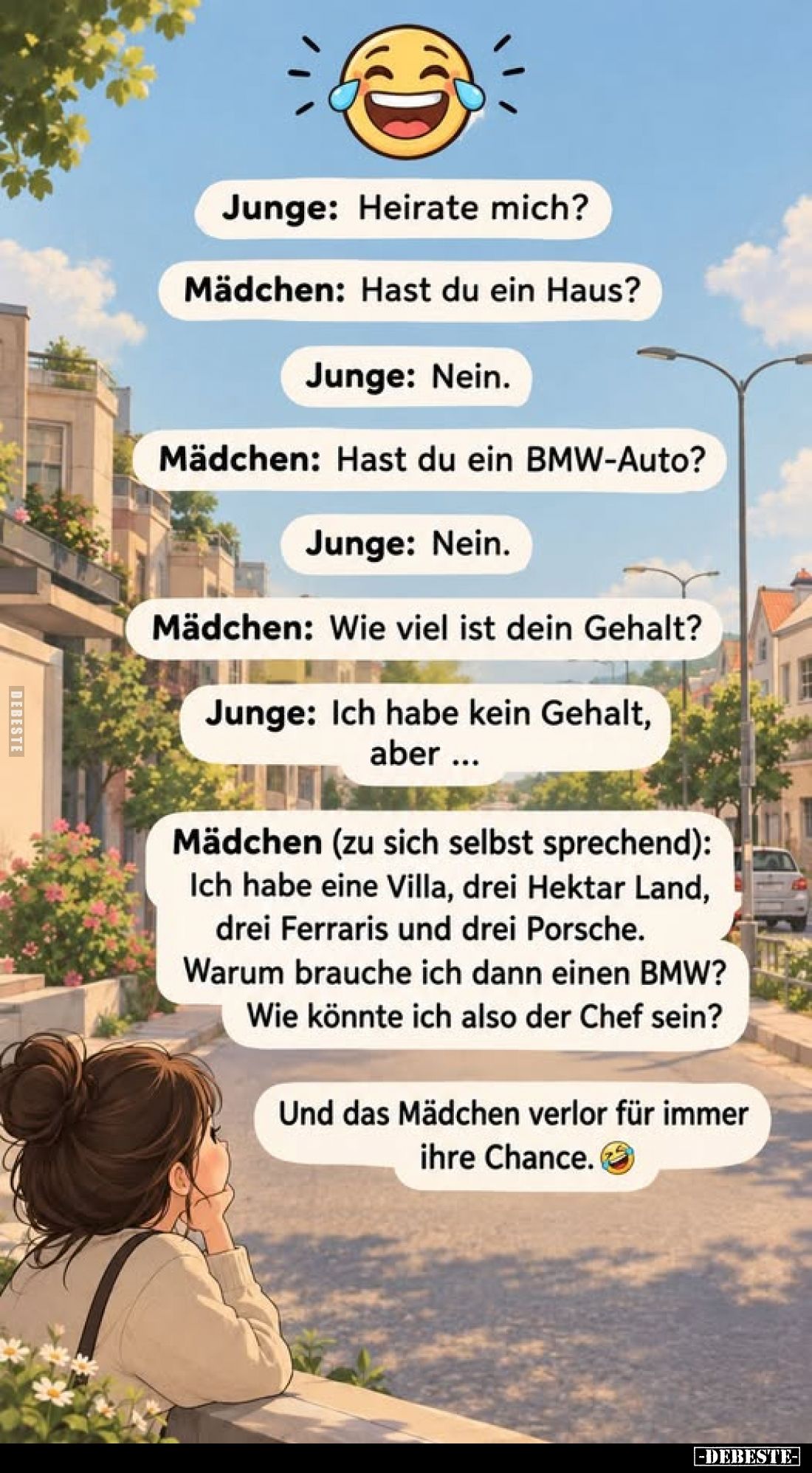 Junge: Heirate mich?
Mädchen: Hast du ein Haus?
Junge: Nein.
Mädchen: Hast du ein BMW-Auto?
Junge: Nein.
Mädchen: Wie vi...