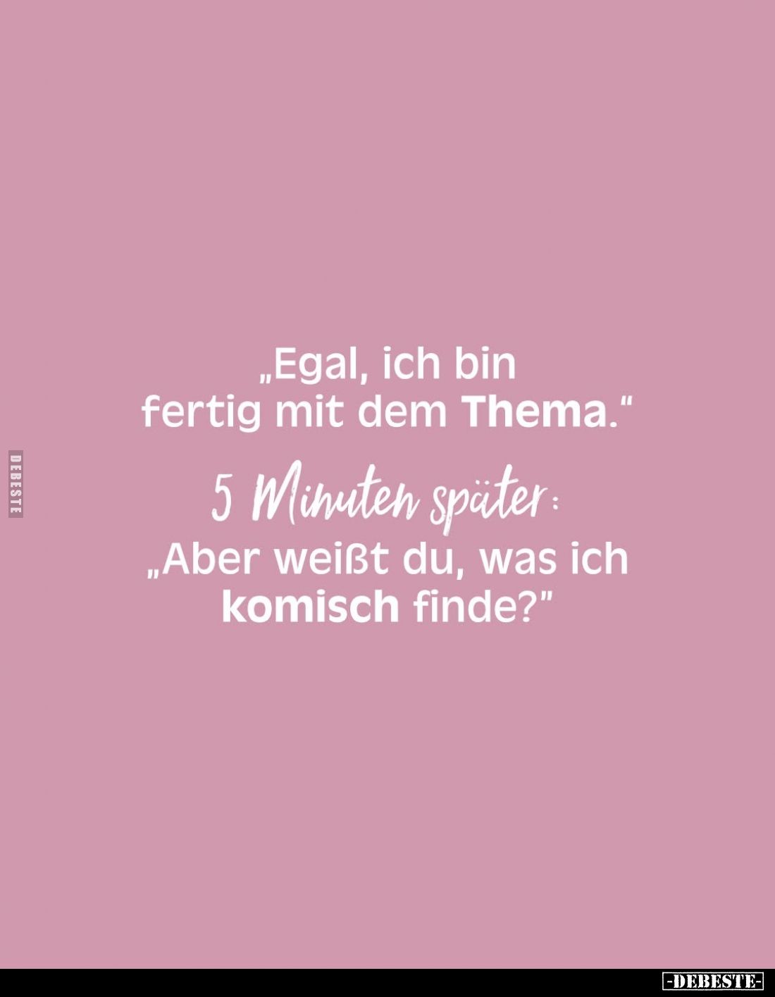 „Egal, ich bin fertig mit dem Thema."
5 Minuten später: „Aber weißt du, was ich komisch finde?"