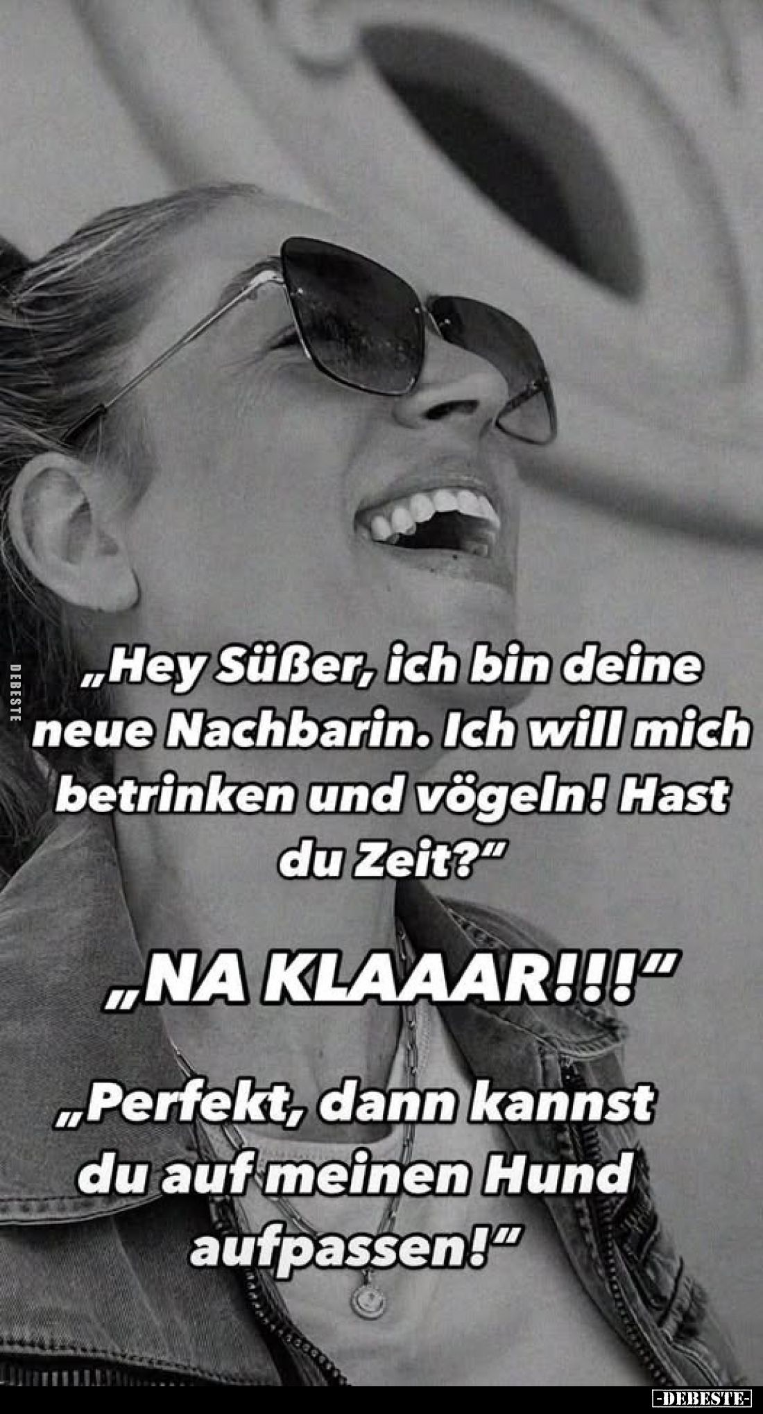 „Hey Süßer, ich bin deine neue Nachbarin. Ich will mich betrinken und vögeln! Hast du Zeit?"
„NA KLAAAR!!!"
„Perf...