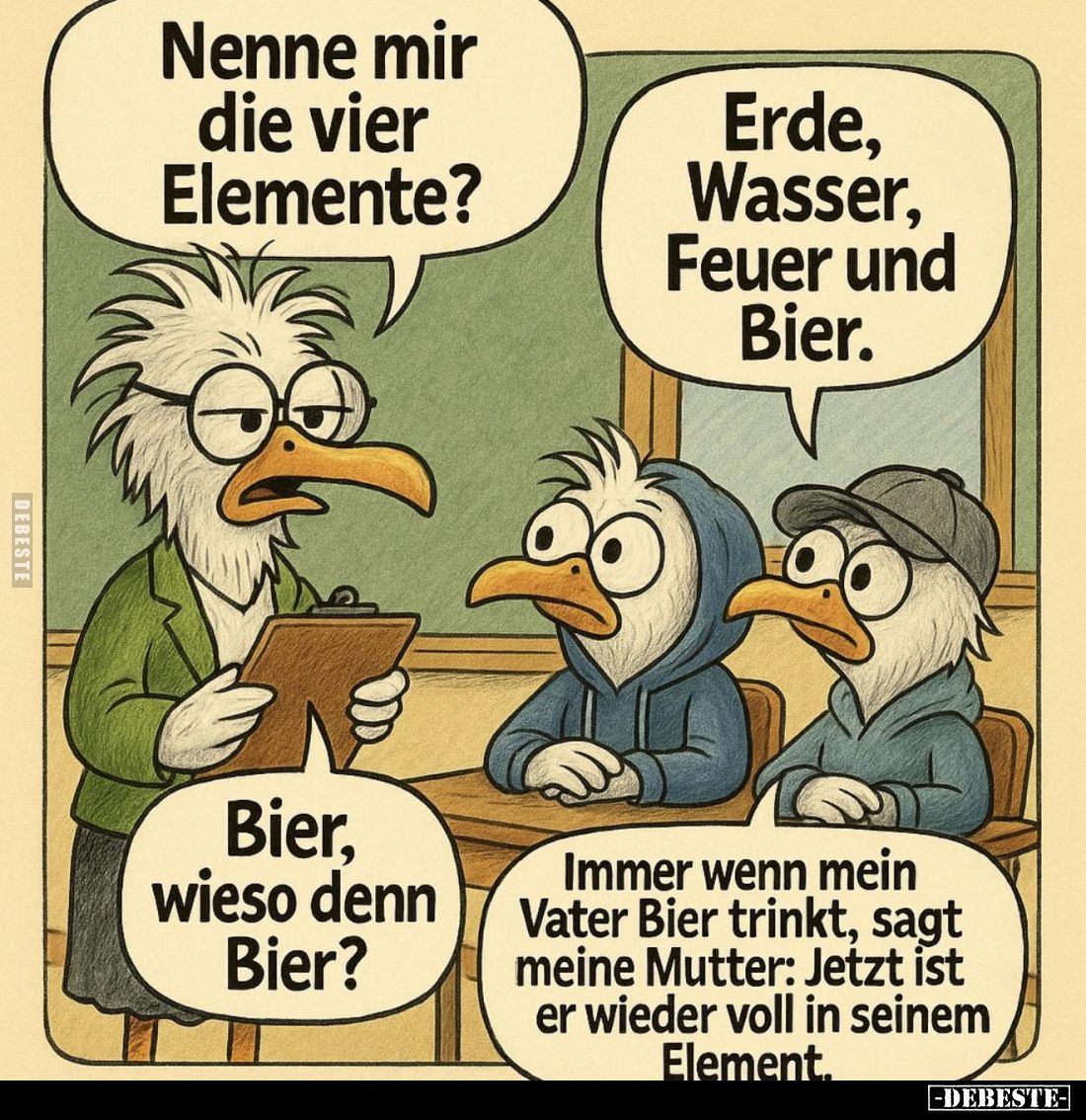 Nenne mir die vier Elemente? -
Erde, Wasser, Feuer und Bier. -
Bier, wieso denn Bier? -
Immer wenn mein Vater Bier trinkt,...