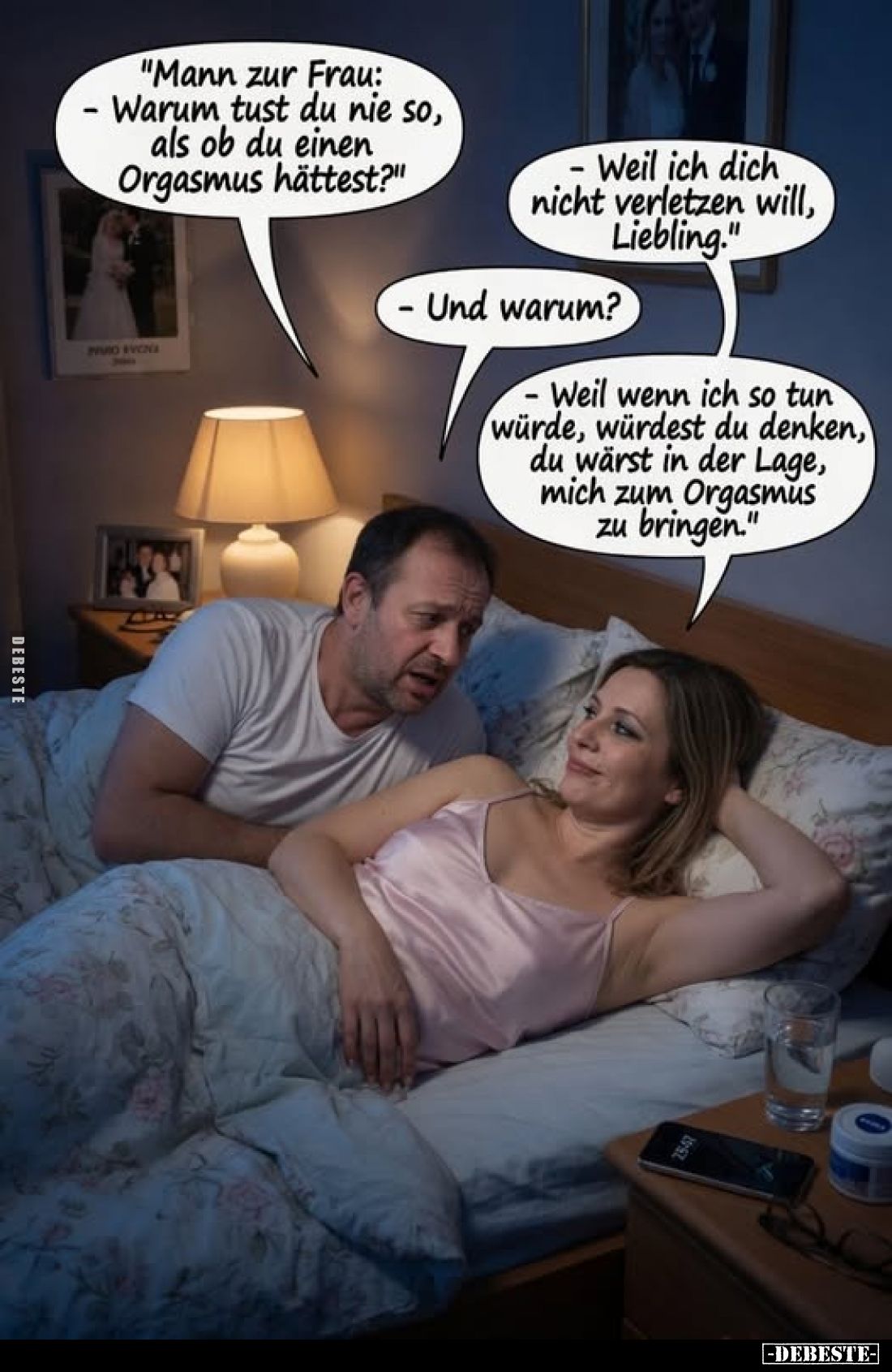 "Mann zur Frau: - Warum tust du nie so, als ob du einen Orgasmus hättest?"
-Weil ich dich nicht verletzen will, Li...