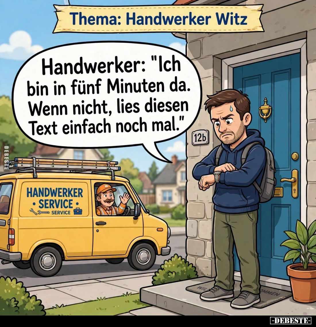 Thema: Handwerker Witz. -
Handwerker: "Ich bin in fünf Minuten da. Wenn nicht, lies diesen Text einfach noch mal."...