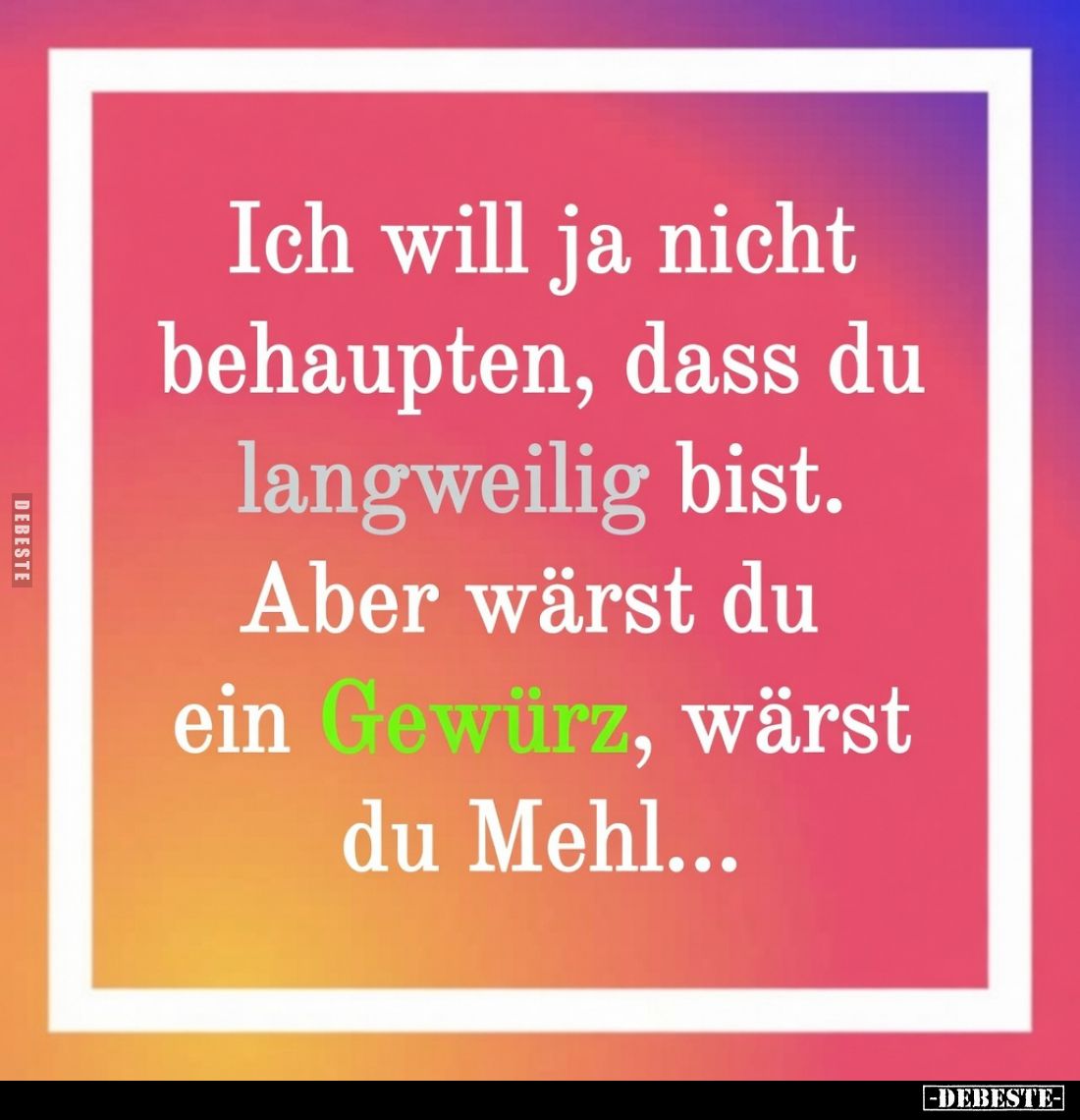 Ich will ja nicht behaupten, dass du langweilig bist. Aber wärst du ein Gewürz, wärst du Mehl...