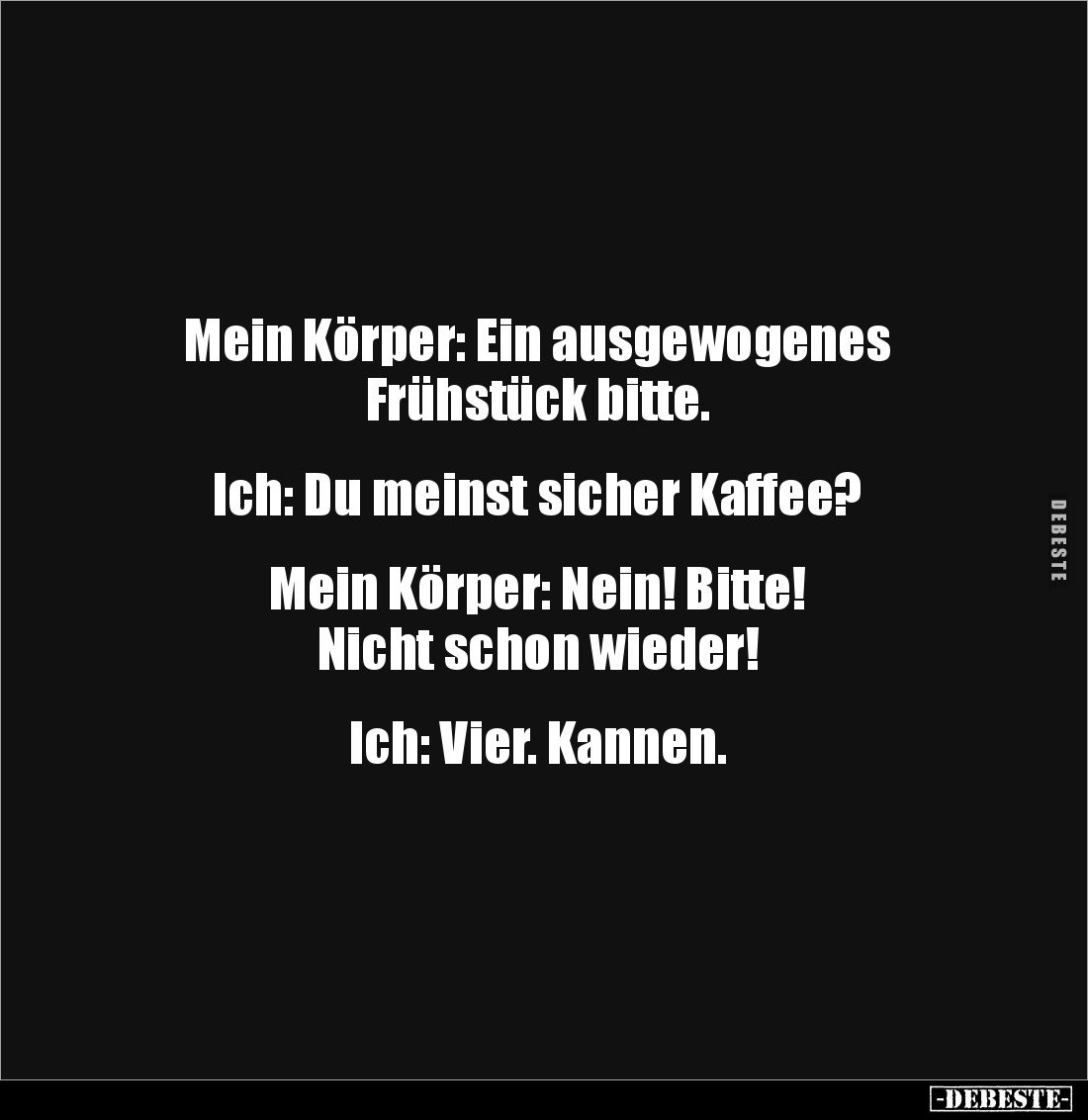 Mein Körper: Ein ausgewogenes 
Frühstück bitte. 


Ich: Du meinst sicher Kaffee? 


Mein Körper: Nein! Bitte! 
Nicht ...