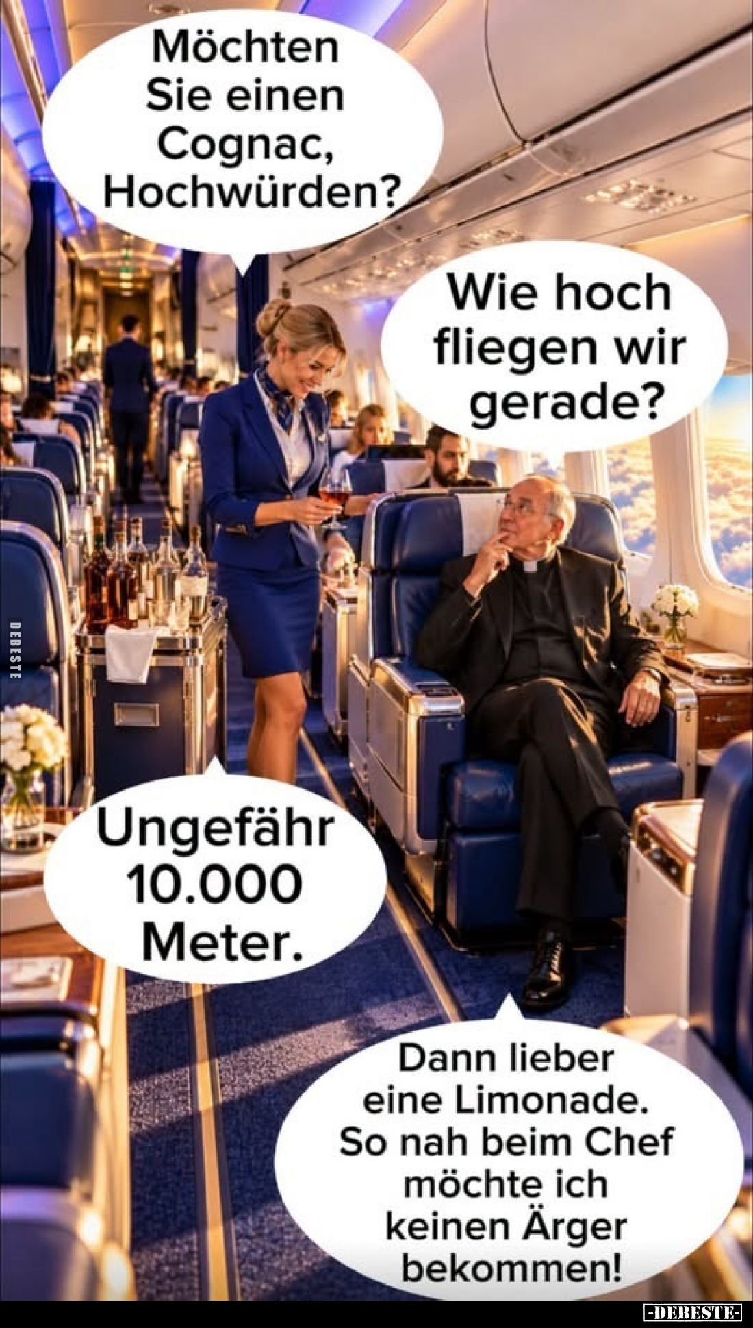 Möchten Sie einen Cognac, Hochwürden?
-
Wie hoch fliegen wir gerade?
-
Ungefähr 10.000 Meter.
-
Dann lieber eine Limona...