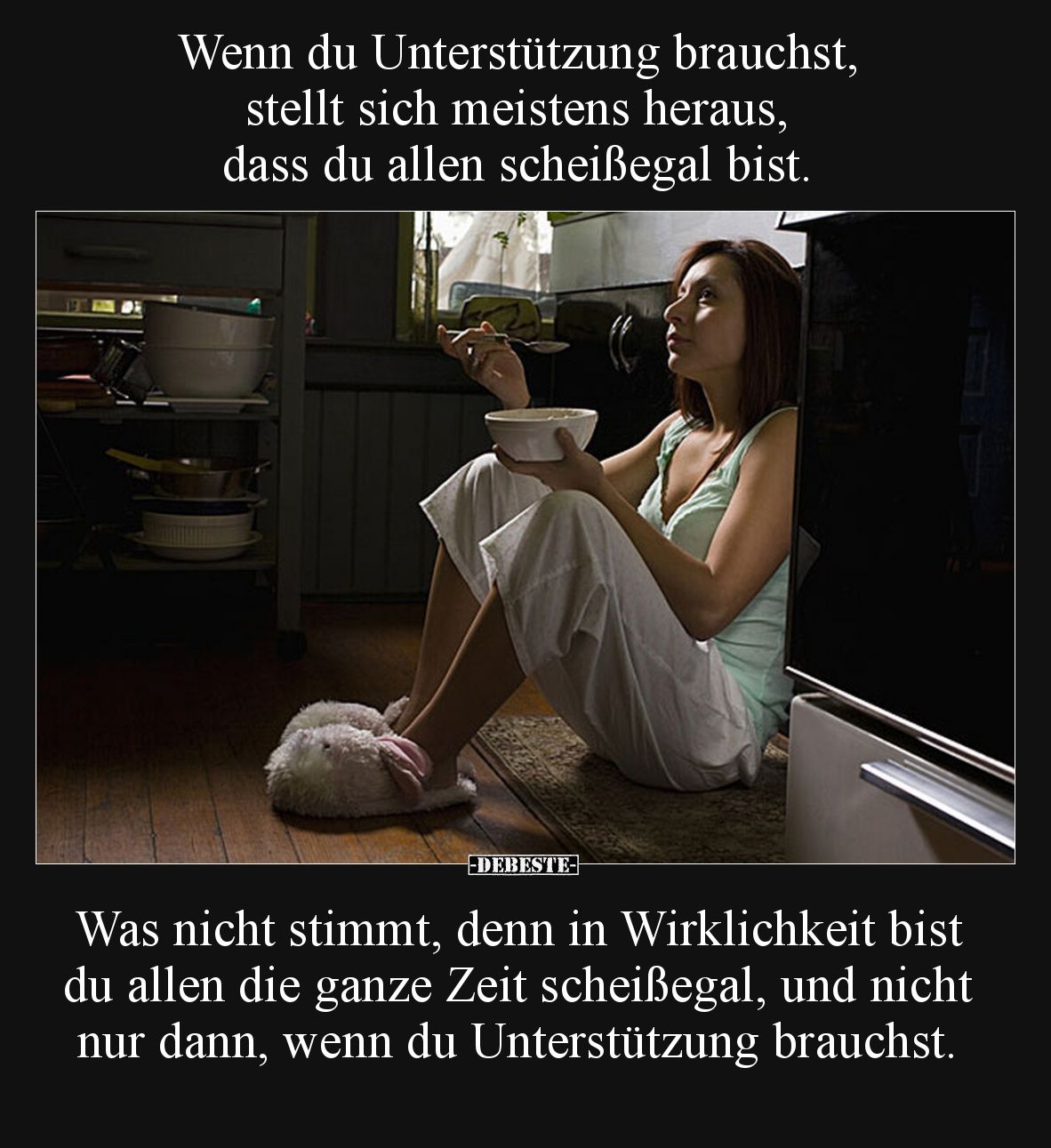 Wenn du Unterstützung brauchst, stellt sich meistens heraus, dass du allen scheißegal bist.
Was nicht stimmt, denn in Wirk...