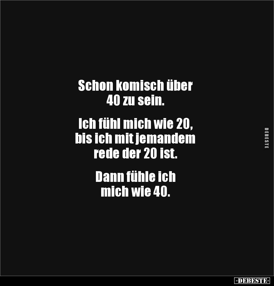 Schon komisch über
40 zu sein.
Ich fühl mich wie 20,
bis ich mit jemandem
rede der 20 ist.
Dann fühle ich
...