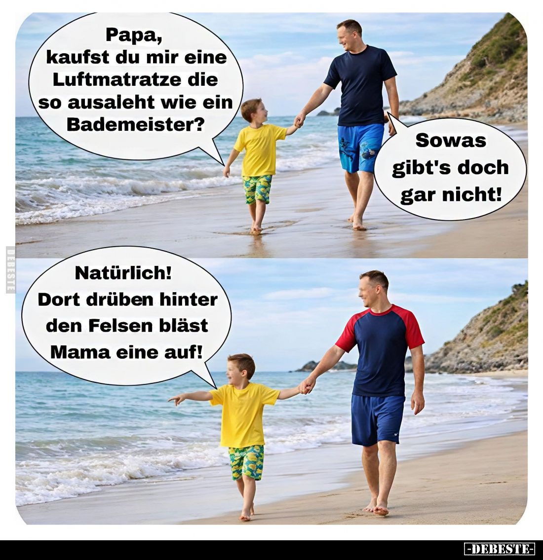 Papa, kaufst du mir eine Luftmatratze die so ausaleht wie ein Bademeister? -
Sowas gibt's doch gar nicht!
-
Natürlich! Dor...