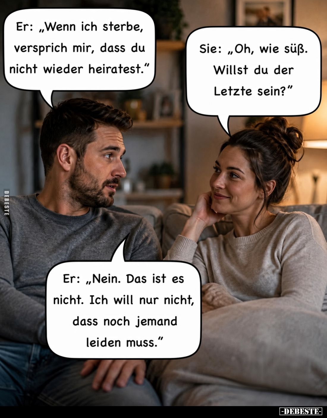 Er: "Wenn ich sterbe, versprich mir, dass du nicht wieder heiratest." -
Sie: "Oh, wie süß. Willst du der Letz...