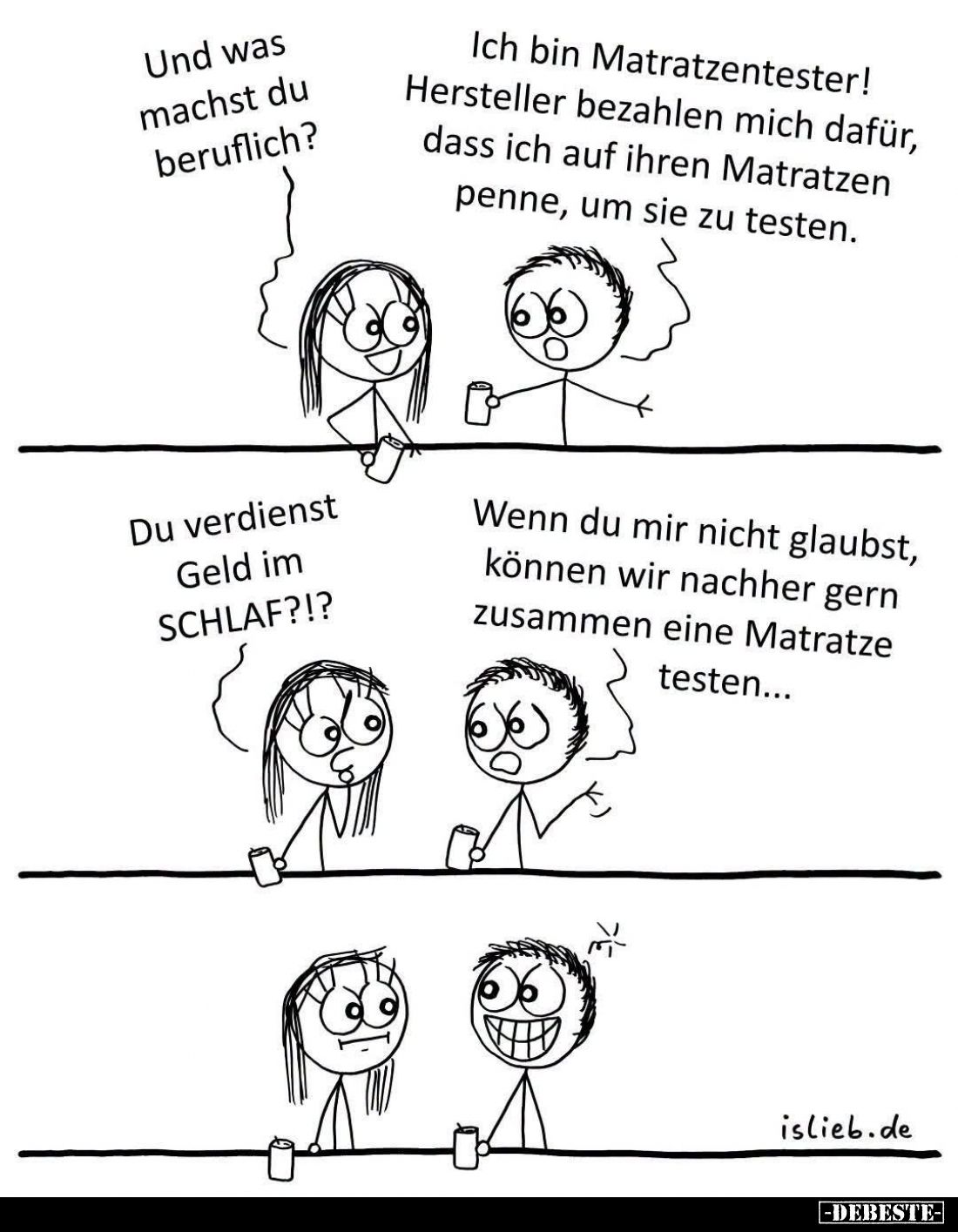 Und was machst du beruflich?
-
Ich bin Matratzentester! Hersteller bezahlen mich dafür, dass ich auf ihren Matratzen penne,...