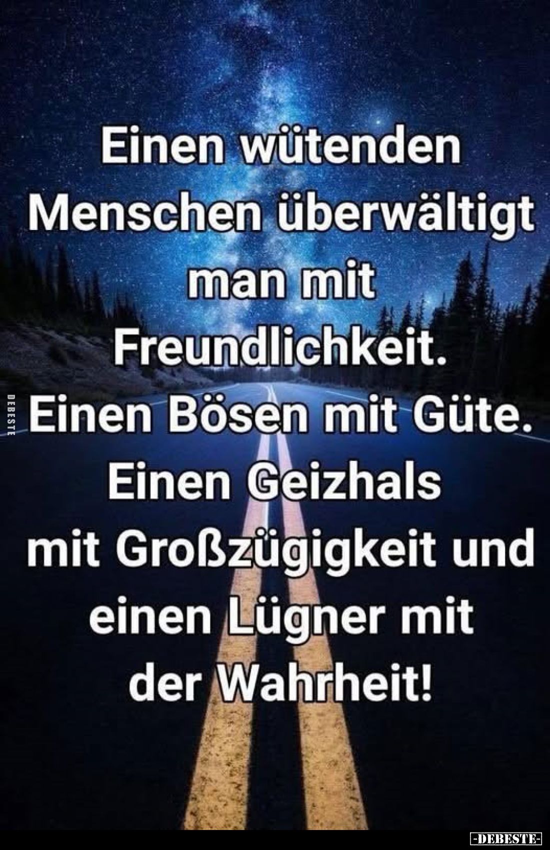 Einen wütenden Menschen überwältigt man mit Freundlichkeit.
Einen Bösen mit Güte.
Einen Geizhals mit Großzügigkeit und eine...