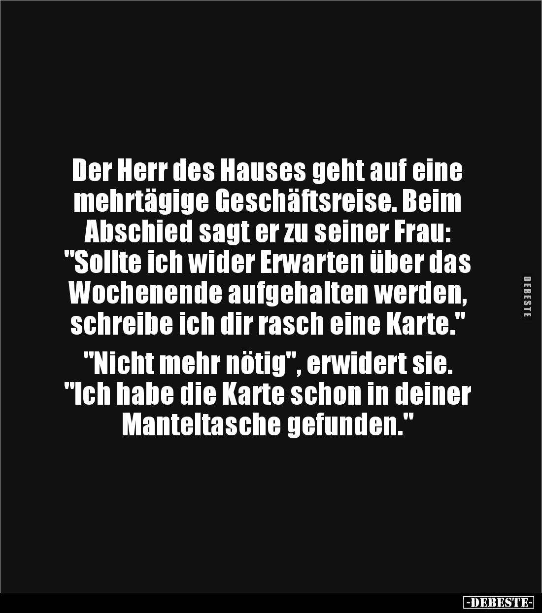 Der Herr des Hauses geht auf eine 
mehrtägige Geschäftsreise. Beim 
Abschied sagt er zu seiner Frau: 
"Sollte ich wid...