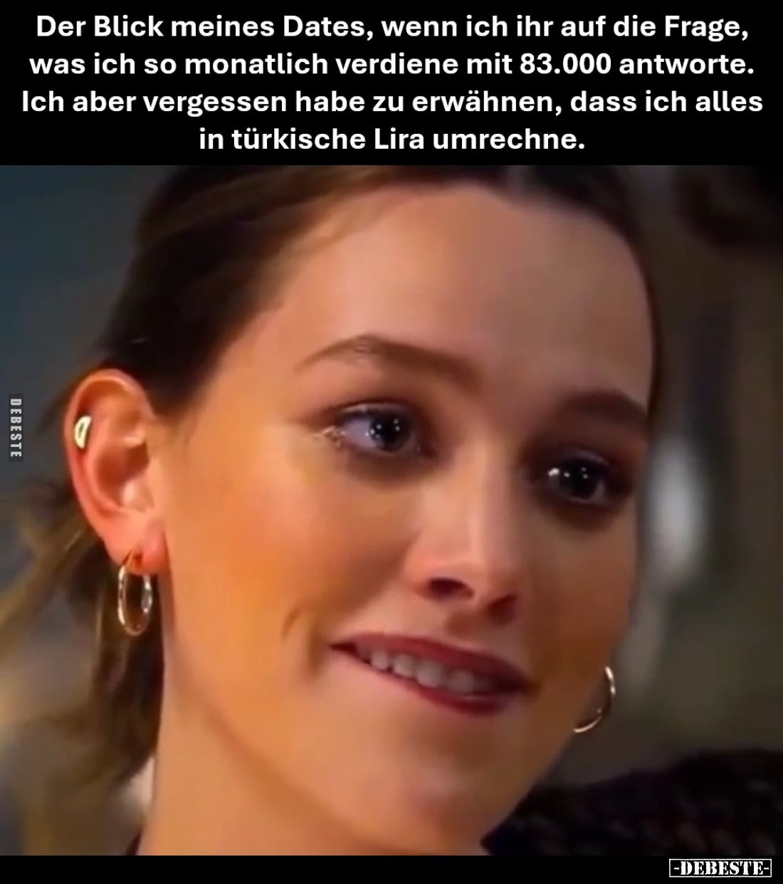 Der Blick meines Dates, wenn ich ihr auf die Frage, was ich so monatlich verdiene mit 83.000 antworte.
Ich aber vergessen ha...