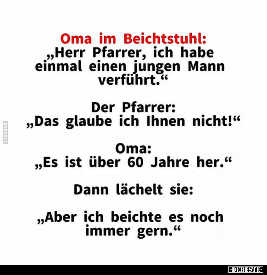 Oma im Beichtstuhl:
„Herr Pfarrer, ich habe einmal einen jungen Mann Mann verführt."
Der Pfarrer: „Das glaube ich Ihne...