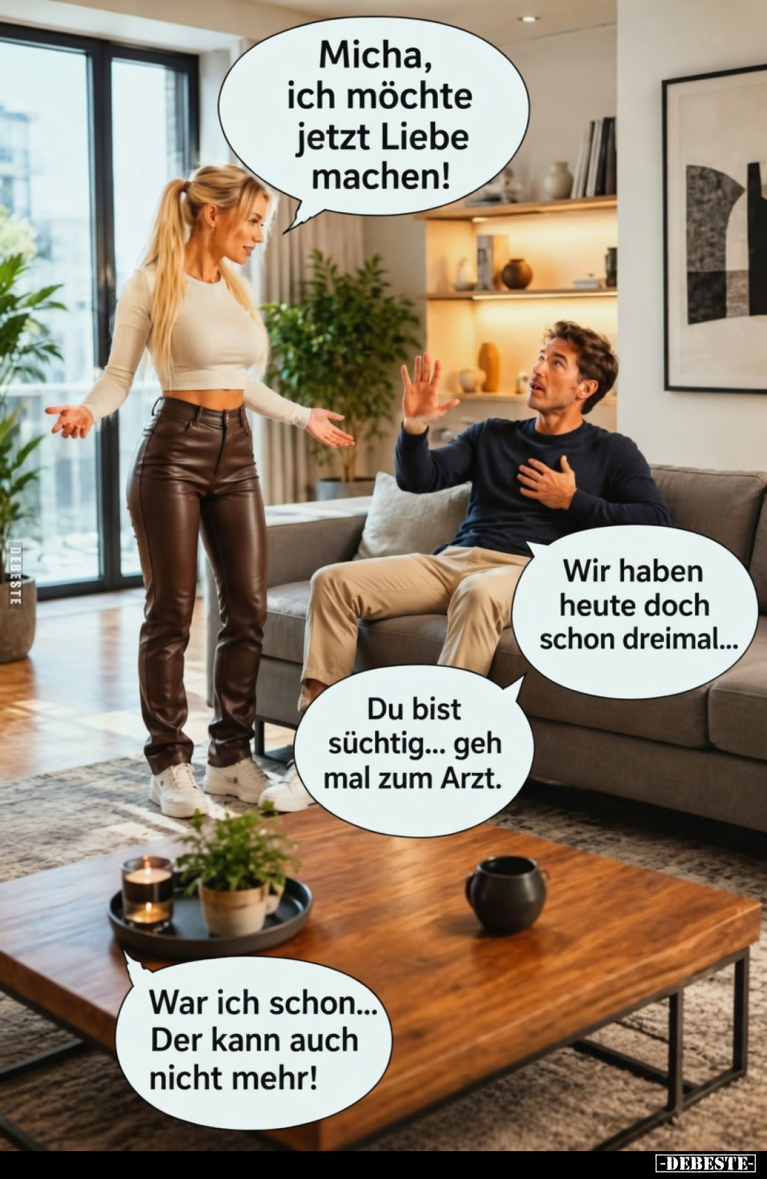 Micha, ich möchte jetzt Liebe machen!
Wir haben heute doch schon dreimal...
Du bist süchtig... geh mal zum Arzt.
War...