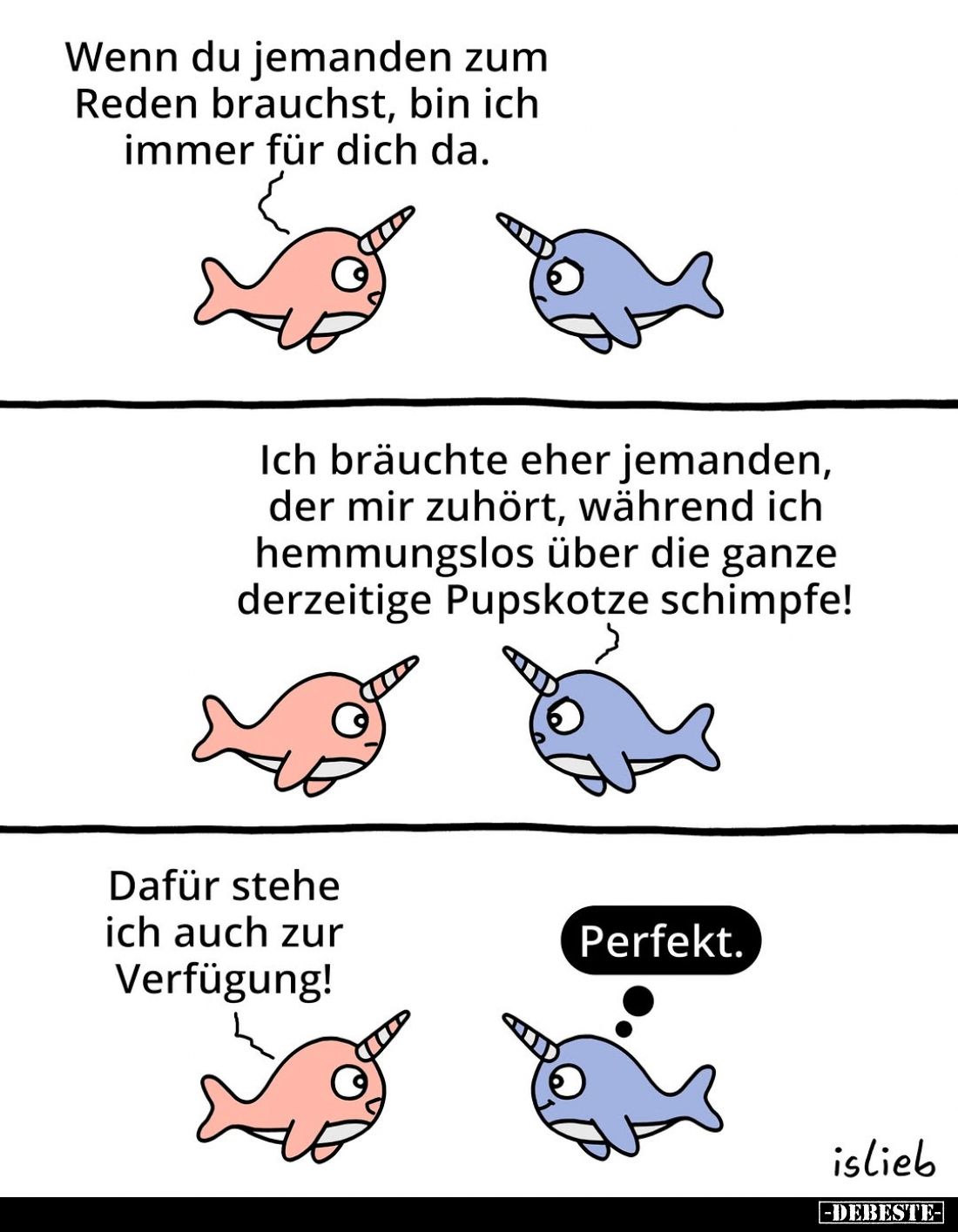 Wenn du jemanden zum Reden brauchst, bin ich immer für dich da. -
Ich bräuchte eher jemanden, der mir zuhört, während ich he...