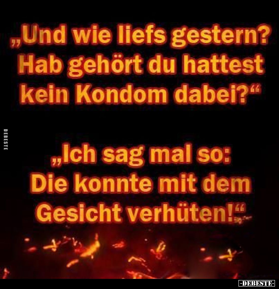 „Und wie liefs gestern? Hab gehört du hattest kein Kondom dabei?"
„Ich sag mal so: Die konnte mit dem Gesicht verhüten!...
