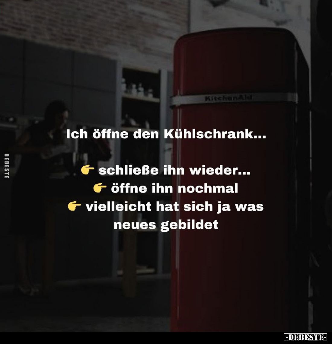 Ich öffne den Kühlschrank...
schließe ihn wieder...
öffne ihn nochmal
vielleicht hat sich ja was neues gebildet.