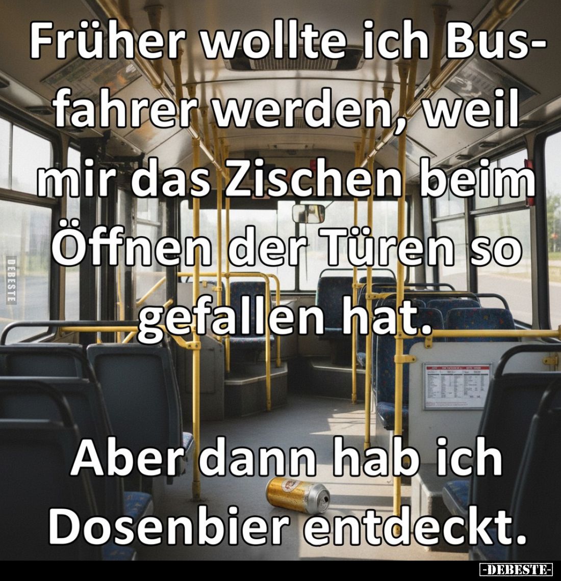 Früher wollte ich Busfahrer werden, weil mir das Zischen beim Öffnen der Türen so gefallen hat.
Aber dann hab ich Dosenbier ...