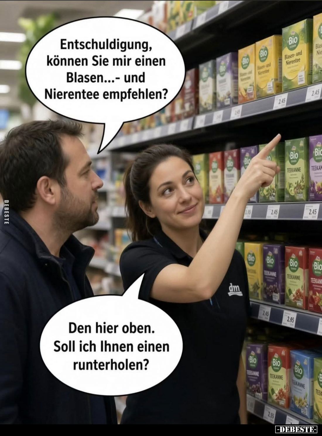 Entschuldigung, können Sie mir einen Blasen... und Nierentee empfehlen?
-
Den hier oben. Soll ich Ihnen einen runterholen?...