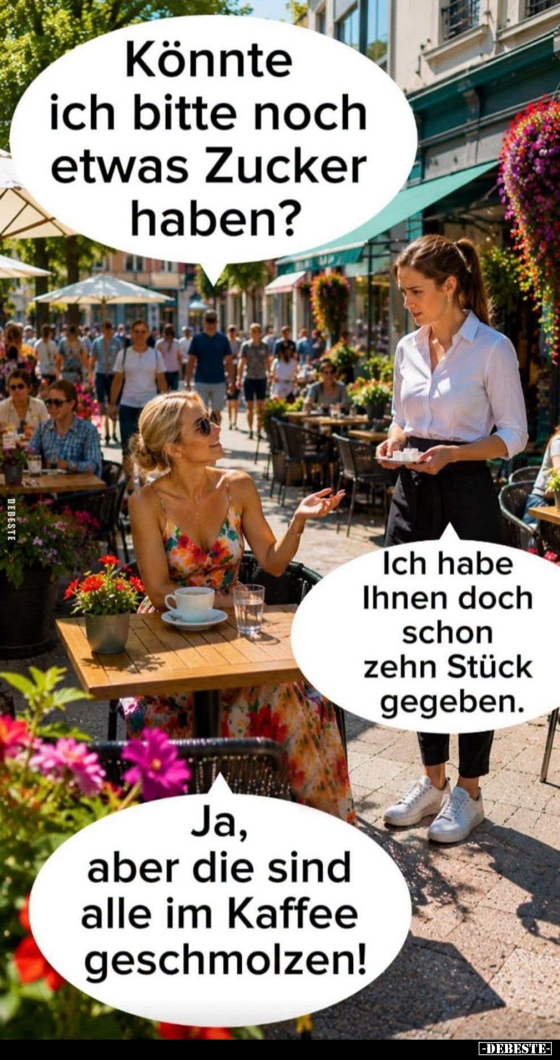 Könnte ich bitte noch etwas Zucker haben? -
Ich habe Ihnen doch schon zehn Stück gegeben. -
Ja, aber die sind alle im Kaffe...