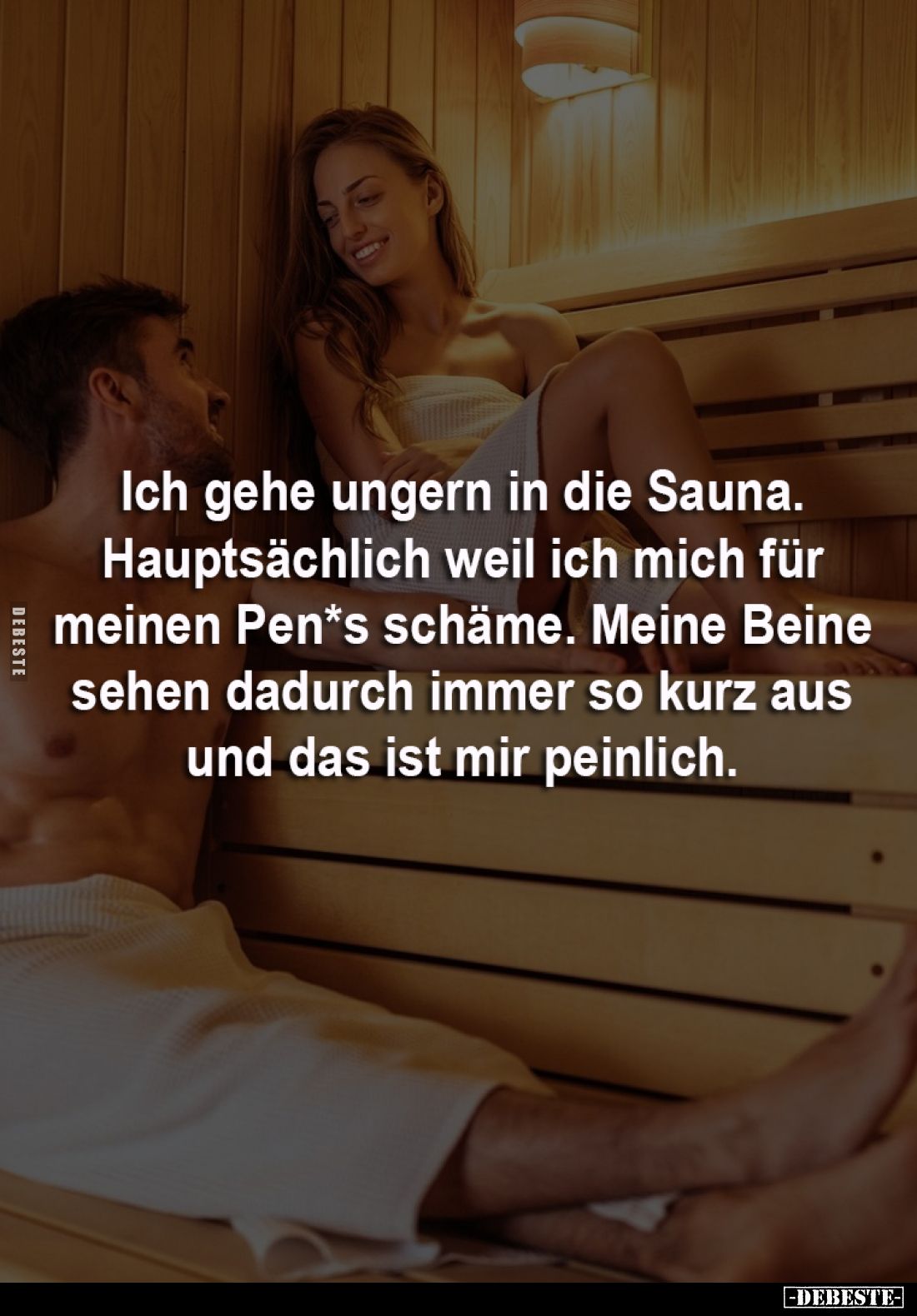 Ich gehe ungern in die Sauna.
Hauptsächlich weil ich mich für 
meinen Pen*s schäme. Meine Beine 
sehen dadurch immer so ku...