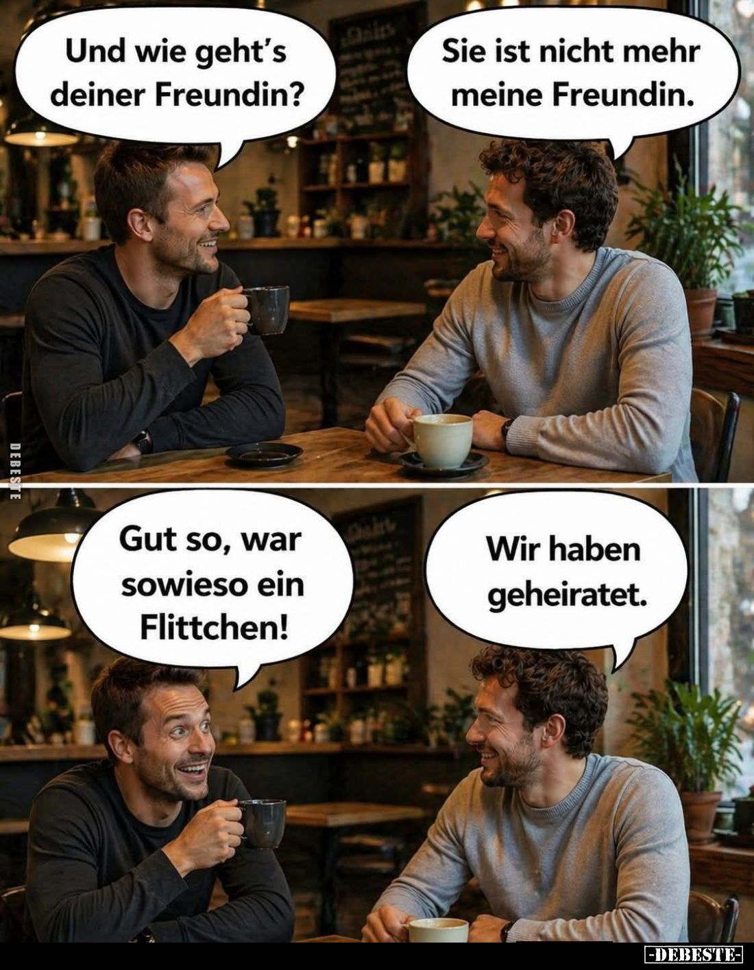 Und wie geht's deiner Freundin? -
Sie ist nicht mehr meine Freundin. -
Gut so, war sowieso ein Flittchen! -
Wir haben gehe...