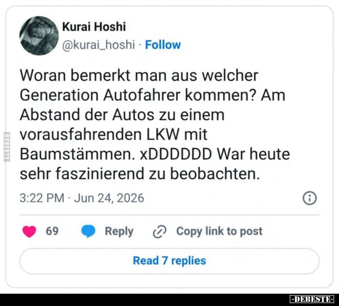 Woran bemerkt man aus welcher Generation Autofahrer kommen?
Am Abstand der Autos zu einem vorausfahrenden LKW mit Baumstämme...
